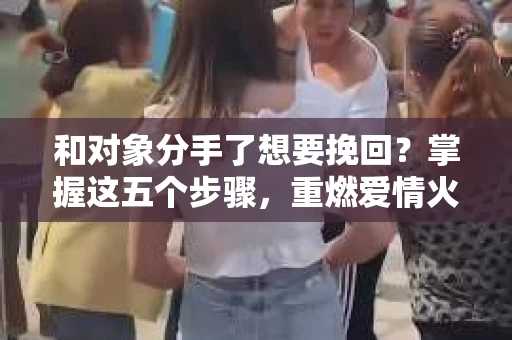 和对象分手了想要挽回？掌握这五个步骤，重燃爱情火花！