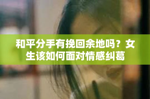 和平分手有挽回余地吗？女生该如何面对情感纠葛