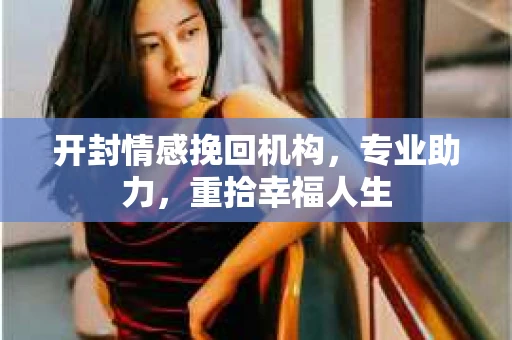 开封情感挽回机构，专业助力，重拾幸福人生