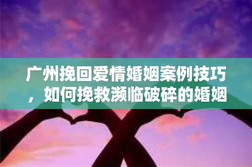 广州挽回爱情婚姻案例技巧，如何挽救濒临破碎的婚姻？