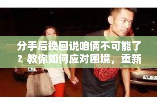 分手后挽回说咱俩不可能了？教你如何应对困境，重新赢回爱情