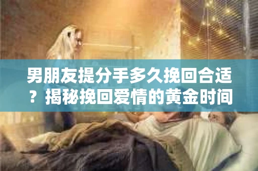 男朋友提分手多久挽回合适？揭秘挽回爱情的黄金时间！