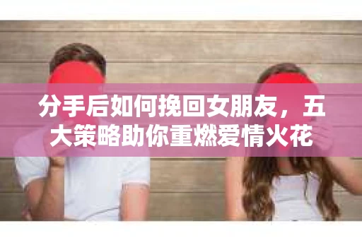 分手后如何挽回女朋友，五大策略助你重燃爱情火花