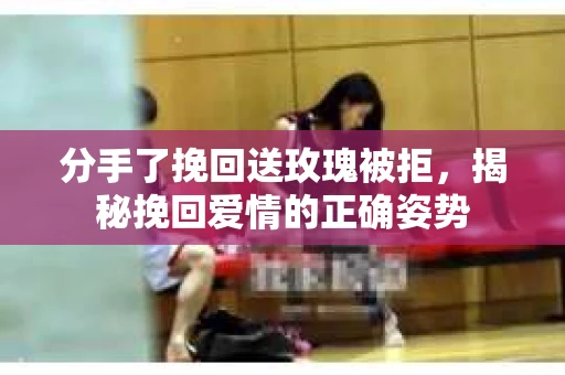 分手了挽回送玫瑰被拒，揭秘挽回爱情的正确姿势