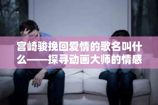 宫崎骏挽回爱情的歌名叫什么——探寻动画大师的情感共鸣