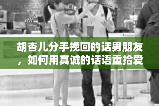 胡杏儿分手挽回的话男朋友，如何用真诚的话语重拾爱情