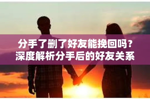 分手了删了好友能挽回吗？深度解析分手后的好友关系处理