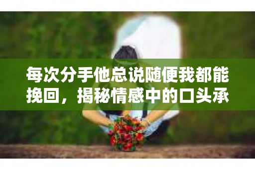 每次分手他总说随便我都能挽回，揭秘情感中的口头承诺陷阱