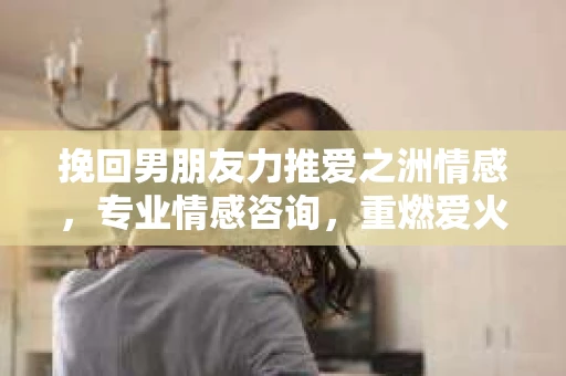 挽回男朋友力推爱之洲情感，专业情感咨询，重燃爱火之道
