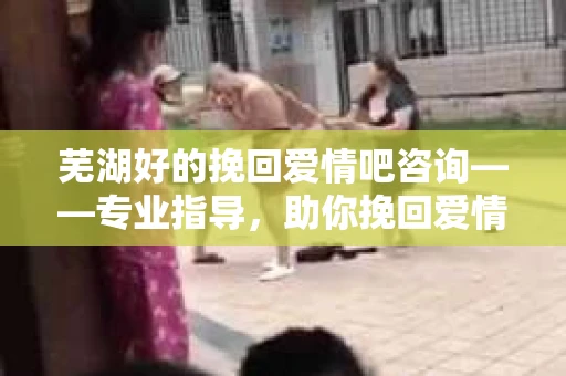 芜湖好的挽回爱情吧咨询——专业指导，助你挽回爱情