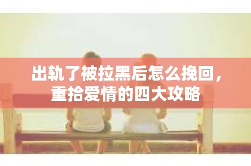 出轨了被拉黑后怎么挽回，重拾爱情的四大攻略