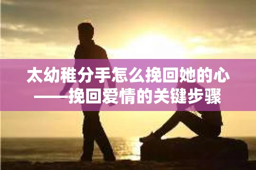 太幼稚分手怎么挽回她的心——挽回爱情的关键步骤