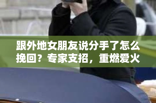 跟外地女朋友说分手了怎么挽回？专家支招，重燃爱火！