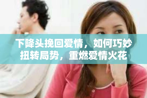 下降头挽回爱情，如何巧妙扭转局势，重燃爱情火花