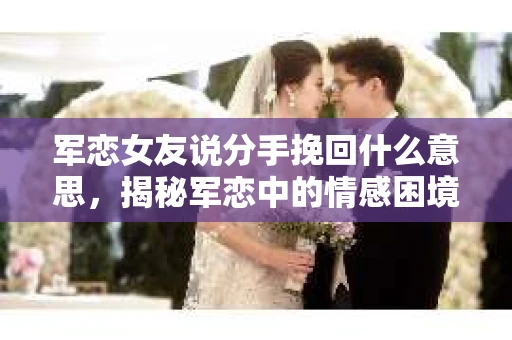 军恋女友说分手挽回什么意思，揭秘军恋中的情感困境与解决之道