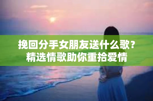挽回分手女朋友送什么歌？精选情歌助你重拾爱情