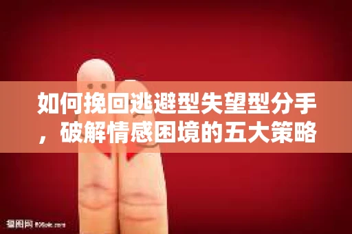 如何挽回逃避型失望型分手，破解情感困境的五大策略
