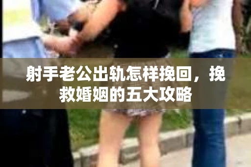 射手老公出轨怎样挽回，挽救婚姻的五大攻略