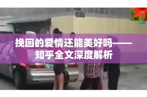 挽回的爱情还能美好吗——知乎全文深度解析 挽回的爱情还能美好吗——知乎全文深度解析