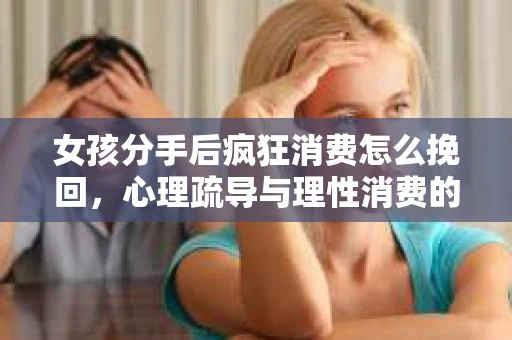 女孩分手后疯狂消费怎么挽回，心理疏导与理性消费的平衡之道