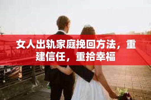 女人出轨家庭挽回方法，重建信任，重拾幸福