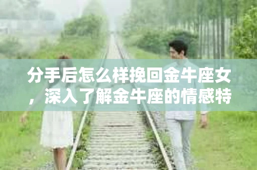 分手后怎么样挽回金牛座女，深入了解金牛座的情感特点与挽回策略