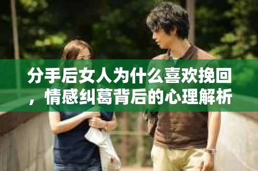 分手后女人为什么喜欢挽回，情感纠葛背后的心理解析