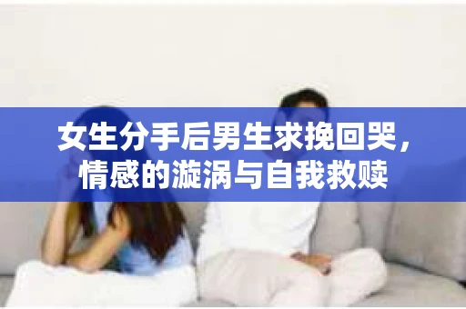 女生分手后男生求挽回哭,情感的漩涡与自我救赎 女生分手后男生求挽回哭,情感的漩涡与自我救赎