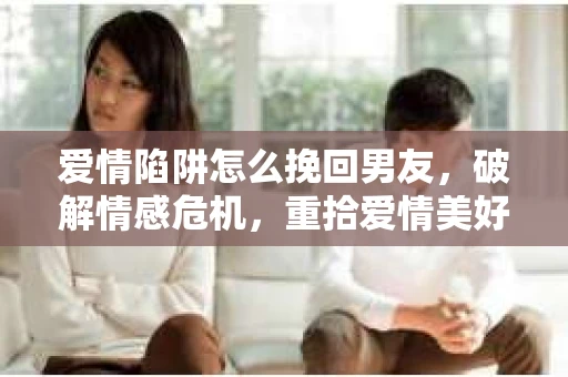 爱情陷阱怎么挽回男友，破解情感危机，重拾爱情美好