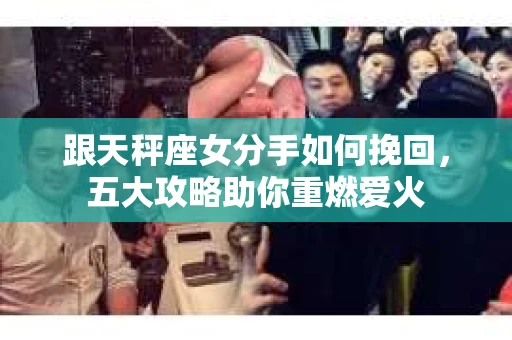 跟天秤座女分手如何挽回，五大攻略助你重燃爱火