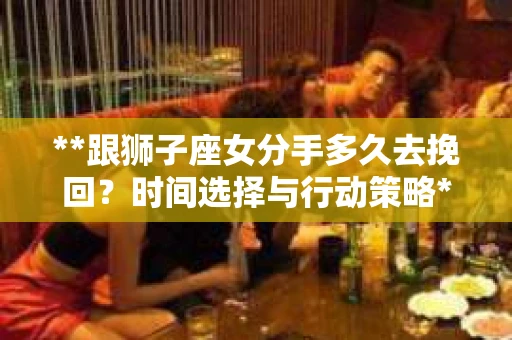 **跟狮子座女分手多久去挽回？时间选择与行动策略**