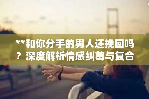 **和你分手的男人还挽回吗？深度解析情感纠葛与复合可能性**