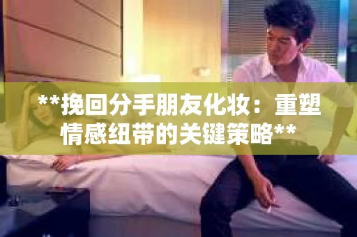 **挽回分手朋友化妆：重塑情感纽带的关键策略**