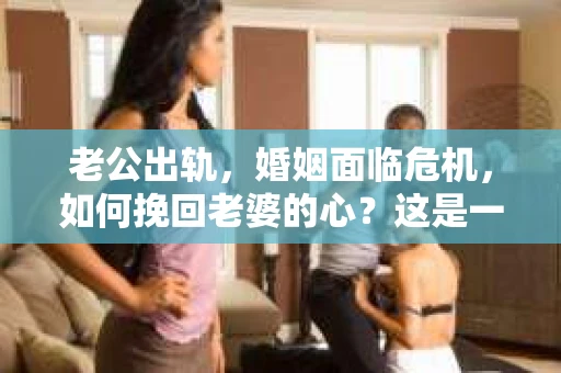 老公出轨，婚姻面临危机，如何挽回老婆的心？这是一个让人心痛又充满挑战的问题。在这个问题上，我采访了多位情感专家，结合实际案例，为大家提供一些建议。