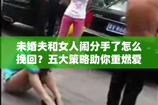 未婚夫和女人闹分手了怎么挽回？五大策略助你重燃爱情火花