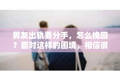 男友出轨要分手，怎么挽回？面对这样的困境，相信很多女生都会感到无助和痛苦。今天，我就来和大家聊聊这个问题，希望能给大家带来一些帮助。