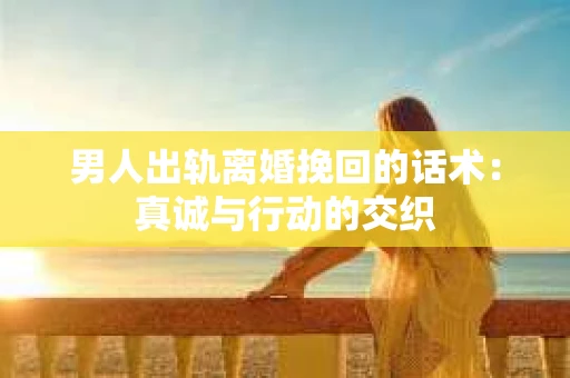 男人出轨离婚挽回的话术：真诚与行动的交织