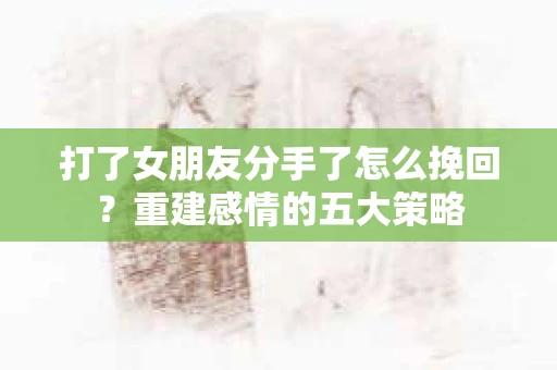 打了女朋友分手了怎么挽回？重建感情的五大策略