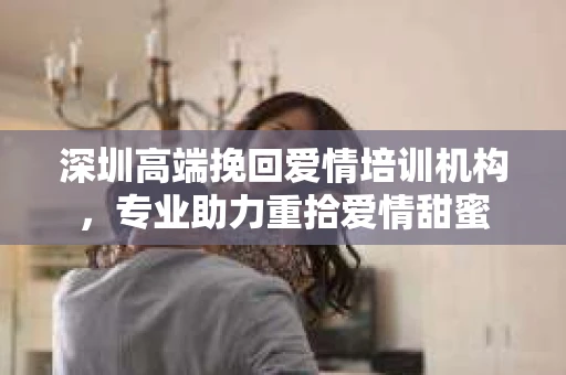 深圳高端挽回爱情培训机构，专业助力重拾爱情甜蜜