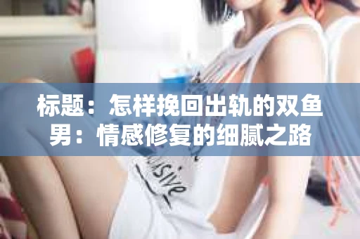 标题：怎样挽回出轨的双鱼男：情感修复的细腻之路