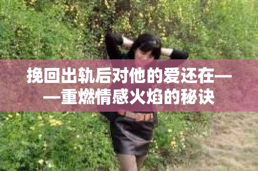 挽回出轨后对他的爱还在——重燃情感火焰的秘诀