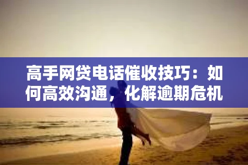 高手网贷电话催收技巧：如何高效沟通，化解逾期危机
