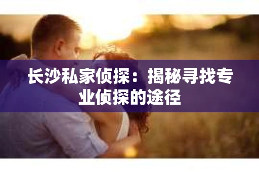 长沙私家侦探：揭秘寻找专业侦探的途径