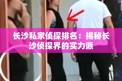 长沙私家侦探排名：揭秘长沙侦探界的实力派