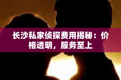 长沙私家侦探费用揭秘：价格透明，服务至上