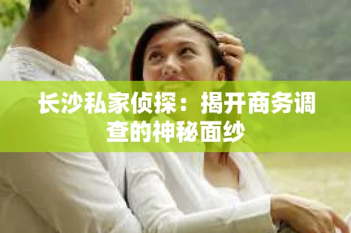 长沙私家侦探：揭开商务调查的神秘面纱
