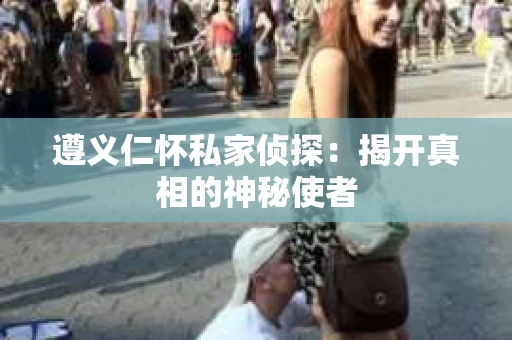 遵义仁怀私家侦探：揭开真相的神秘使者