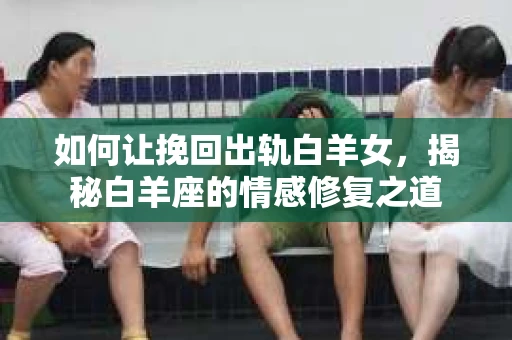 如何让挽回出轨白羊女，揭秘白羊座的情感修复之道