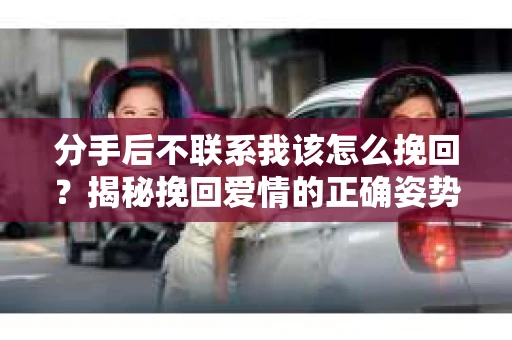 分手后不联系我该怎么挽回？揭秘挽回爱情的正确姿势