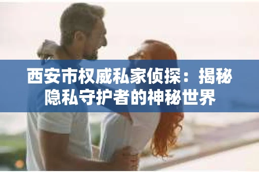 西安市权威私家侦探：揭秘隐私守护者的神秘世界